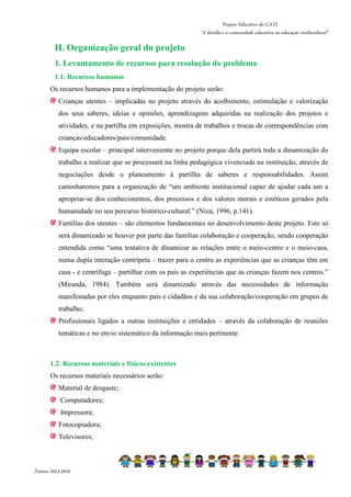 Projeto Educativo do CATL 
“A família e a comunidade educativa na educação multicultural” 
II. Organização geral do projeto 
1. Levantamento de recursos para resolução do problema 
1.1. Recursos humanos 
Os recursos humanos para a implementação do projeto serão: 
Crianças utentes – implicadas no projeto através do acolhimento, estimulação e valorização 
dos seus saberes, ideias e opiniões, aprendizagens adquiridas na realização dos projetos e 
atividades, e na partilha em exposições, mostra de trabalhos e trocas de correspondências com 
crianças/educadores/pais/comunidade. 
Equipa escolar – principal interveniente no projeto porque dela partirá toda a dinamização do 
trabalho a realizar que se processará na linha pedagógica vivenciada na instituição, através de 
negociações desde o planeamento à partilha de saberes e responsabilidades. Assim 
caminharemos para a organização de “um ambiente institucional capaz de ajudar cada um a 
apropriar-se dos conhecimentos, dos processos e dos valores morais e estéticos gerados pela 
humanidade no seu percurso histórico-cultural.” (Niza, 1996, p.141). 
Famílias dos utentes – são elementos fundamentais no desenvolvimento deste projeto. Este só 
será dinamizado se houver por parte das famílias colaboração e cooperação, sendo cooperação 
entendida como “uma tentativa de dinamizar as relações entre o meio-centro e o meio-casa, 
numa dupla interação centrípeta – trazer para o centro as experiências que as crianças têm em 
casa - e centrífuga – partilhar com os pais as experiências que as crianças fazem nos centros.” 
(Miranda, 1984). Também será dinamizado através das necessidades de informação 
manifestadas por eles enquanto pais e cidadãos e da sua colaboração/cooperação em grupos de 
trabalho; 
Profissionais ligados a outras instituições e entidades – através da colaboração de reuniões 
temáticas e no envio sistemático da informação mais pertinente. 
1.2. Recursos materiais e físicos existentes 
Os recursos materiais necessários serão: 
Material de desgaste; 
Computadores; 
Impressora; 
Fotocopiadora; 
Televisores; 
Triénio 2013-2016 
 