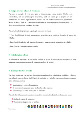 Projeto Educativo do CATL 
“A família e a comunidade educativa na educação multicultural” 
2. Tempo previsto e fases de realização 
Prevemos a duração de três anos para a implementação deste projeto. Dar-lhe-emos 
continuidade, com as reformulações necessárias, tendo em conta que o projeto será um 
“instrumento útil para a organização da escola e terá um efeito dinamizador e globalizante” 
(Lopes da Silva, 1998, p. 111) que envolverá todos os intervenientes em diferentes fases. As 
crianças serão implicadas em todo o processo. 
Para a realização do projeto em organização prevemos três fases: 
1ª Fase: Sensibilização de toda a equipa para a pertinência do projeto e formação de grupos de 
trabalho. 
2ª Fase: Sensibilização dos pais para o projeto e para a sua colaboração nas equipas de trabalho. 
3ª Fase: Seleção e divulgação da informação. 
3. Metodologia a adotar 
Definiremos os objetivos e as estratégias a adotar e formas de avaliação que nos parecem mais 
adequadas para o desenvolvimento de cada uma das fases do projeto. 
4. Avaliação final do projeto 
Este é um projeto que visa um bom funcionamento da instituição, refletindo-se em ideias e valores e 
que se baseia numa avaliação final. Depois de analisadas as avaliações previstas no faseamento e que 
darão informações sobre: 
A participação e o empenho da equipa; 
O envolvimento e a colaboração das famílias e das crianças; 
A colaboração de outras instituições ou entidades. 
Para este fim utilizaremos instrumentos necessários para a realização desta avaliação, tais como: 
Grelhas de registo de presenças; 
Questionários à equipa e as às famílias. 
Triénio 2013-2016 
 