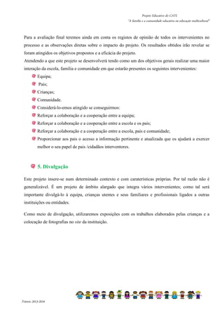 Projeto Educativo do CATL 
“A família e a comunidade educativa na educação multicultural” 
Para a avaliação final teremos ainda em conta os registos de opinião de todos os intervenientes no 
processo e as observações diretas sobre o impacto do projeto. Os resultados obtidos irão revelar se 
foram atingidos os objetivos propostos e a eficácia do projeto. 
Atendendo a que este projeto se desenvolverá tendo como um dos objetivos gerais realizar uma maior 
interação da escola, família e comunidade em que estarão presentes os seguintes intervenientes: 
Equipa; 
Pais; 
Crianças; 
Comunidade. 
Considerá-lo-emos atingido se conseguirmos: 
Reforçar a colaboração e a cooperação entre a equipa; 
Reforçar a colaboração e a cooperação entre a escola e os pais; 
Reforçar a colaboração e a cooperação entre a escola, pais e comunidade; 
Proporcionar aos pais o acesso a informação pertinente e atualizada que os ajudará a exercer 
melhor o seu papel de pais /cidadãos interventores. 
5. Divulgação 
Este projeto insere-se num determinado contexto e com caraterísticas próprias. Por tal razão não é 
generalizável. É um projeto de âmbito alargado que integra vários intervenientes; como tal será 
importante divulgá-lo à equipa, crianças utentes e seus familiares e profissionais ligados a outras 
instituições ou entidades. 
Como meio de divulgação, utilizaremos exposições com os trabalhos elaborados pelas crianças e a 
colocação de fotografias no site da instituição. 
Triénio 2013-2016 
 