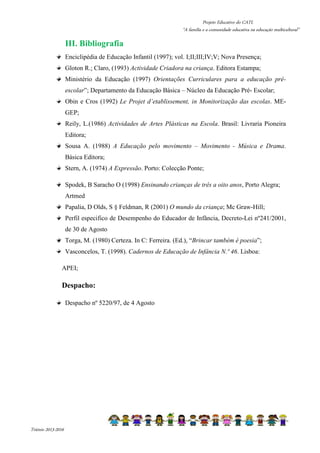 Projeto Educativo do CATL 
“A família e a comunidade educativa na educação multicultural” 
Triénio 2013-2016 
III. Bibliografia 
Enciclipédia de Educação Infantil (1997); vol. I;II;III;IV;V; Nova Presença; 
Gloton R.; Claro, (1993) Actividade Criadora na criança. Editora Estampa; 
Ministério da Educação (1997) Orientações Curriculares para a educação pré-escolar”; 
Departamento da Educação Básica – Núcleo da Educação Pré- Escolar; 
Obin e Cros (1992) Le Projet d’etablissement, in Monitorização das escolas. ME-GEP; 
Reily, L.(1986) Actividades de Artes Plásticas na Escola. Brasil: Livraria Pioneira 
Editora; 
Sousa A. (1988) A Educação pelo movimento – Movimento - Música e Drama. 
Básica Editora; 
Stern, A. (1974) A Expressão. Porto: Colecção Ponte; 
Spodek, B Saracho O (1998) Ensinando crianças de três a oito anos, Porto Alegra; 
Artmed 
Papalia, D Olds, S § Feldman, R (2001) O mundo da criança; Mc Graw-Hill; 
Perfil especifico de Desempenho do Educador de Infância, Decreto-Lei nº241/2001, 
de 30 de Agosto 
Torga, M. (1980) Certeza. In C: Ferreira. (Ed.), “Brincar também é poesia”; 
Vasconcelos, T. (1998). Cadernos de Educação de Infância N.º 46. Lisboa: 
APEI; 
Despacho: 
Despacho nº 5220/97, de 4 Agosto 
