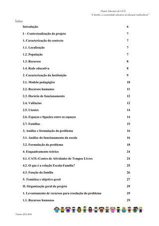 Projeto Educativo do CATL 
“A família e a comunidade educativa na educação multicultural” 
ÍndicÍÍÍnnndddiiiccceeee 
Introdução 6 
I – Contextualização do projeto 7 
1. Caracterização do contexto 7 
1.1. Localização 7 
1.2. População 7 
1.3. Recursos 8 
1.4. Rede educativa 8 
2. Caracterização da Instituição 9 
2.1. Modelo pedagógico 10 
2.2. Recursos humanos 11 
2.3. Horário de funcionamento 12 
2.4. Valências 12 
2.5. Utentes 14 
2.6. Espaços e ligações entre os espaços 14 
2.7. Famílias 15 
3. Análise e formulação do problema 16 
3.1. Análise do funcionamento da escola 16 
3.2. Formulação do problema 18 
4. Enquadramento teórico 24 
4.1. CATL-Centro de Atividades de Tempos Livres 24 
4.2. O que é a relação Escola-Família? 25 
4.3. Função da família 26 
5. Temática e objetivo geral 27 
II. Organização geral do projeto 29 
1. Levantamento de recursos para resolução do problema 29 
1.1. Recursos humanos 29 
Triénio 2013-2016 
 