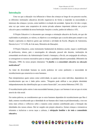 Projeto Educativo do CATL 
“A família e a comunidade educativa na educação multicultural” 
Introdução 
Uma vez que a educação visa influenciar o futuro das crianças ao longo do seu percurso escolar, 
as diferentes instituições educativas deverão organizar-se de forma a responder às necessidades e 
interesses das crianças e jovens, como também à evolução da sociedade. Apesar de a lei não o exigir, 
uma vez que somos uma cooperativa de ensino privada achamos importante elaborar um projeto 
educativo para a totalidade da nossa Instituição: berçário e creche, jardim de infância e ATL. 
O Projeto Educativo é o documento que consagra a orientação educativa da Escola, em que são 
explicitados os princípios, os valores, os objetivos e as estratégias que a escola adota para cumprir a sua 
função e apresenta os objetivos gerais que norteiam a atividade da Escola. (Regime de Autonomia, 
Decreto-Lei n.º 115 A/98, de 4 de maio, Ministério da Educação). 
O Projeto Educativo, como instrumento fundamental da dinâmica escolar, requer a mobilização 
de professores, alunos, pais e encarregados de educação, pessoal não docente, instituições da 
comunidade envolvente e da Administração Central e Autarquia, a fim de, em conjugação de esforços, 
se conseguirem os recursos necessários para se atingir a qualidade educativa pretendida. (Ministério da 
Educação, 1998) Ao nosso projeto chamamos “A família e a comunidade educativa na educação 
multicultural” 
Ao tratar da diversidade humana na escola podemos ter como parâmetro a necessidade de 
reconhecimento que caracteriza os seres humanos. 
Para interpretarmos quem somos como coletividade, ou quem sou como indivíduo, dependemos do 
reconhecimento que nos é dado pelos outros. “Ninguém pode edificar a sua própria identidade 
independentemente das identificações que os outros fazem dele”, nos ensina Habermas (1983: 22). 
O reconhecimento pelos outros é uma necessidade humana, já que o ser humano é um ser que só existe 
através da vida social. 
Em outras palavras, ao considerarmos que os seres humanos dependem do reconhecimento que lhes é 
dado, estamos reconhecendo que a identidade do ser humano não é inata ou pré-determinada, e isso nos 
torna mais críticos e reflexivos sobre a maneira como estamos contribuindo para a formação das 
identidades dos nossos alunos. Daí ter surgido este projeto educativo, formar crianças a tornarem-se 
tolerantes e inclusivas a novas raças e culturas, é obrigação familiar e de toda a comunidade 
educativa. 
Triénio 2013-2016 
 