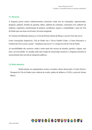 Projeto Educativo do CATL 
“A família e a comunidade educativa na educação multicultural” 
1.3. Recursos 
A freguesia possui muitos estabelecimentos comerciais sendo eles de restauração, supermercados, 
drogarias, padarias, bombas de gasolina, talhos, indústria de confeções, construção civil, indústria de 
madeiras, carpintaria, transformação de granitos, serralharias, seguros e contabilidade, e quer em Vila 
de Punhe quer nas áreas envolventes, há muita emigração. 
No Turismo de Habitação destaca-se a Casa da Portela, Quinta de Bouça e casa da Torre das neves. 
Como Associações desportivas, Vila de Punhe tem o Neves Futebol Clube, o Centro Recreativo e 
Cultural das Neves (com o jornal “ Amanhecer das neves”) e o Grupo Juvenil de Vila de Punhe. 
As acessibilidades são razoáveis, sendo a maior parte dos acessos de alcatrão, paralelo e alguns, mas 
raros, em terra batida. As estradas estão num estado de conservação razoável e a freguesia encontra-se 
razoavelmente bem servida de transportes públicos. 
1.4. Rede educativa 
Relativamente aos equipamentos sociais e escolares, destes fazem parte o Centro Social e 
Paroquial de Vila de Punhe (com valência de creche, jardim de Infância e CATL), escola do Ensino 
Básico. 
Triénio 2013-2016 
 