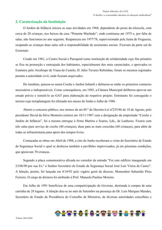 Projeto Educativo do CATL 
“A família e a comunidade educativa na educação multicultural” 
2. Caraterização da Instituição 
O Jardim de Infância iniciou as suas atividades em 1968, dependente do posto da telescola, com 
cerca de 20 crianças, nos baixos da casa “Pimenta Machado”, onde continuou até 1975 e, por falta de 
salas, não funcionou no ano seguinte. Reapareceu em 1977/78, supervisionado pela Junta de Freguesia, 
ocupando as crianças duas salas sob a responsabilidade de assistentes sociais. Ficavam da parte sul do 
Externato. 
Criado em 1981, o Centro Social e Paroquial como instituição de solidariedade cujo fim primário 
se fixa na promoção e entreajuda dos habitantes, especialmente dos mais carenciados, e aprovados os 
Estatutos pelo Arcebispo de Viana do Castelo, D. Júlio Tavares Rebimbas, foram os mesmos registados 
perante a autoridade civil, onde ficaram arquivados. 
De imediato, pensou-se numa Creche e Jardim Infantil e delineou-se então os primeiros contactos 
necessários e indispensáveis. Como consequência, em 1985, a Câmara Municipal deliberou aprovar um 
estudo prévio e remetê-lo ao GAT para elaboração do respetivo projeto. Entretanto foi conseguido o 
terreno cuja terraplanagem foi efetuada nos meses de Junho e Julho de 1986. 
Aberto o concurso público, nos termos do art.49.º do Decreto-Lei nº235/86 de 18 de Agosto, pelo 
presidente David da Silva Monteiro (reitor) em 10/11/1987 com a designação da empreitada “Creche e 
Jardim de Infância”, foi a mesma entregue à firma Martins e Soares, Lda., de Lanheses. Ficaria com 
três salas para serviço de creche (40 crianças), duas para as mais crescidas (60 crianças), para além de 
todas as infraestruturas para apoio dos tempos livres. 
Começadas as obras em Abril de 1988, a oito de Junho receberam a visita do Secretário de Estado 
da Segurança Social o qual se deslocou também a pavilhões improvisados, já em péssimas condições, 
que apoiavam 70 crianças. 
Segundo a placa comemorativa afixada no corredor da entrada “Foi este edifício inaugurado em 
23/06/90 por sua Ex.ª o Senhor Secretário de Estado da Segurança Social José Luís Vieira de Castro”. 
A bênção, porém, foi lançada em 8/10/92 pelo vigário geral da diocese, Monsenhor Sebastião Pires 
Ferreira. O cargo de diretora foi atribuído à Prof. Manuela Paulino Moreira. 
Em Julho de 1991 beneficiou de uma comparticipação do Governo, destinada à compra de uma 
carrinha de 28 lugares. A bênção deu-se no mês de Setembro na presença do Dr. Luís Marques Mendes, 
Secretário de Estado da Presidência do Conselho de Ministros, de diversas autoridades concelhias e 
Triénio 2013-2016 
 