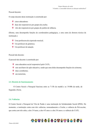 Projeto Educativo da creche 
“A família e a comunidade educativa na educação multicultural” 
Pessoal docente: 
O corpo docente desta instituição é constituído por: 
cinco educadoras: 
duas são responsáveis por grupos da creche; 
três são responsáveis por grupos do jardim de infância; 
(Destas, uma desempenha funções de coordenadora pedagógica, e uma outra de diretora técnica da 
instituição.) 
Uma professora de expressão musical; 
Um professor de ginástica; 
Um professor de natação. 
Pessoal não docente: 
O pessoal não docente é constituído por: 
uma educadora social responsável pelo CATL; 
sete auxiliares de ação educativa, sendo que uma delas desempenha funções de ecónoma; 
duas cozinheiras; 
um motorista; 
2.3. Horário de funcionamento 
O Centro Social e Paroquial funciona entre as 7:15h da manhã e as 19:00h da tarde, de 
Segunda a Sexta. 
2.4. Valências 
O Centro Social e Paroquial de Vila de Punhe é uma instituição de Solidariedade Social (IPSS). De 
momento, a instituição conta com três valências, nomeadamente a Creche, a valência do Pré-escolar, 
que conta com três salas, a dos 3/4 anos, a dos 4/5 anos e a dos 5/6 anos e a valência do CATL. 
Triénio 2013-2016 
 
