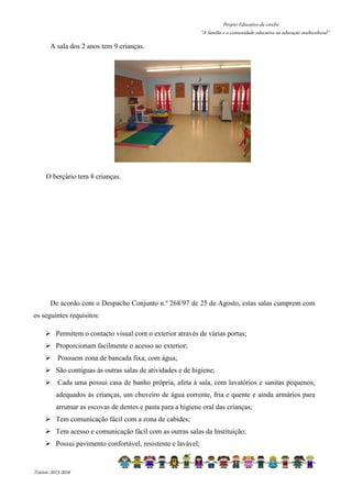 Projeto Educativo da creche 
“A família e a comunidade educativa na educação multicultural” 
A sala dos 2 anos tem 9 crianças. 
O berçário tem 8 crianças. 
De acordo com o Despacho Conjunto n.º 268/97 de 25 de Agosto, estas salas cumprem com 
os seguintes requisitos: 
 Permitem o contacto visual com o exterior através de várias portas; 
 Proporcionam facilmente o acesso ao exterior; 
 Possuem zona de bancada fixa, com água; 
 São contíguas às outras salas de atividades e de higiene; 
 Cada uma possui casa de banho própria, afeta à sala, com lavatórios e sanitas pequenos, 
adequados às crianças, um chuveiro de água corrente, fria e quente e ainda armários para 
arrumar as escovas de dentes e pasta para a higiene oral das crianças; 
 Tem comunicação fácil com a zona de cabides; 
 Tem acesso e comunicação fácil com as outras salas da Instituição; 
 Possui pavimento confortável, resistente e lavável; 
Triénio 2013-2016 
 