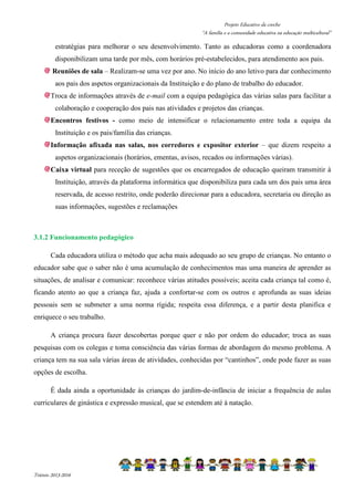 Projeto Educativo da creche 
“A família e a comunidade educativa na educação multicultural” 
estratégias para melhorar o seu desenvolvimento. Tanto as educadoras como a coordenadora 
disponibilizam uma tarde por mês, com horários pré-estabelecidos, para atendimento aos pais. 
Reuniões de sala – Realizam-se uma vez por ano. No início do ano letivo para dar conhecimento 
aos pais dos aspetos organizacionais da Instituição e do plano de trabalho do educador. 
Troca de informações através de e-mail com a equipa pedagógica das várias salas para facilitar a 
colaboração e cooperação dos pais nas atividades e projetos das crianças. 
Encontros festivos - como meio de intensificar o relacionamento entre toda a equipa da 
Instituição e os pais/família das crianças. 
Informação afixada nas salas, nos corredores e expositor exterior – que dizem respeito a 
aspetos organizacionais (horários, ementas, avisos, recados ou informações várias). 
Caixa virtual para receção de sugestões que os encarregados de educação queiram transmitir à 
Instituição, através da plataforma informática que disponibiliza para cada um dos pais uma área 
reservada, de acesso restrito, onde poderão direcionar para a educadora, secretaria ou direção as 
suas informações, sugestões e reclamações 
3.1.2 Funcionamento pedagógico 
Cada educadora utiliza o método que acha mais adequado ao seu grupo de crianças. No entanto o 
educador sabe que o saber não é uma acumulação de conhecimentos mas uma maneira de aprender as 
situações, de analisar e comunicar: reconhece várias atitudes possíveis; aceita cada criança tal como é, 
ficando atento ao que a criança faz, ajuda a confortar-se com os outros e aprofunda as suas ideias 
pessoais sem se submeter a uma norma rígida; respeita essa diferença, e a partir desta planifica e 
enriquece o seu trabalho. 
A criança procura fazer descobertas porque quer e não por ordem do educador; troca as suas 
pesquisas com os colegas e toma consciência das várias formas de abordagem do mesmo problema. A 
criança tem na sua sala várias áreas de atividades, conhecidas por “cantinhos”, onde pode fazer as suas 
opções de escolha. 
É dada ainda a oportunidade às crianças do jardim-de-infância de iniciar a frequência de aulas 
curriculares de ginástica e expressão musical, que se estendem até à natação. 
Triénio 2013-2016 
 