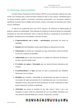 Projeto Educativo da creche 
“A família e a comunidade educativa na educação multicultural” 
3.1.3 Missão/Visão e Valores da Instituição 
O Centro Social e Paroquial de Vila de Punhe (CSPVP), nas suas diferentes valências tem como 
missão criar condições para o desenvolvimento integral de todas as suas crianças, contribuindo para o 
seu desenvolvimento cognitivo, sociomoral e psicomotor, potenciando o seu crescimento saudável e 
equilibrado, formando futuros cidadãos intervenientes, críticos e conscientes da importância dos valores 
cívicos e ambientais. 
A visão de ser reconhecida como uma I.P.S.S. pioneira e de referência na implementação de 
políticas e práticas de solidariedade. Uma instituição de referência no desenvolvimento da comunidade, 
articulando de uma forma permanente todas as respostas educativas, sustentando-as em princípios de 
qualidade e orientadas para as necessidades e interesses de todos. 
 Comprometimento com o ensino – aprendizagem, procurando um ensino de 
Triénio 2013-2016 
qualidade; 
 Respeito pela individualidade e pelas especificidades de cada pessoa envolvida; 
 Organização, de acordo com a legislação em vigor, favorecendo o desenvolvimento 
de serviços e respostas de qualidade; 
 Solidariedade para os que mais precisam, no combate aos fenómenos de pobreza e 
de todo o tipo de exclusão social; 
 O trabalho em equipa e Entreajuda para um desenvolvimento harmonioso das 
crianças, 
 O profissionalismo e o rigor, por parte de todos os profissionais que trabalham 
diariamente com as crianças; 
 Disciplina que considera a necessidade de reconhecimento por parte da criança de 
um conjunto de regras que precisam de ser respeitadas para que o seu crescimento e 
integração social se processem de forma harmoniosa, de modo a transforma-se numa 
pessoa responsável, confiante e equilibrada; 
 Afetividade que assenta no princípio de que cada criança é única e que a sua 
integração no grupo resulta da compreensão das suas necessidades individuais e de 
uma atitude de disponibilidade para a escutar, compreender, acarinhar… 
 