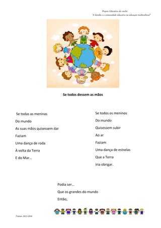 Projeto Educativo da creche 
“A família e a comunidade educativa na educação multicultural” 
Triénio 2013-2016 
Se todos dessem as mãos 
Se todas as meninas 
Do mundo 
As suas mãos quisessem dar 
Faziam 
Uma dança de roda 
À volta da Terra 
E do Mar… 
Se todos os meninos 
Do mundo 
Quisessem subir 
Ao ar 
Faziam 
Uma dança de estrelas 
Que a Terra 
Iria obrigar. 
Podia ser… 
Que os grandes do mundo 
Então, 
 