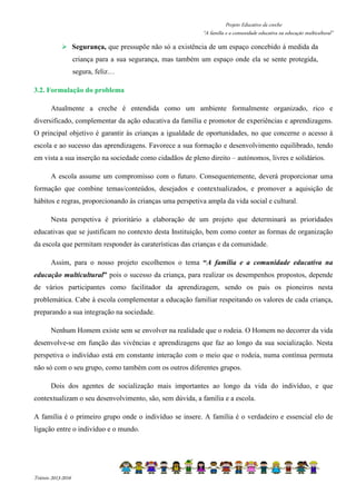 Projeto Educativo da creche 
“A família e a comunidade educativa na educação multicultural” 
 Segurança, que pressupõe não só a existência de um espaço concebido á medida da 
Triénio 2013-2016 
criança para a sua segurança, mas também um espaço onde ela se sente protegida, 
segura, feliz… 
3.2. Formulação do problema 
Atualmente a creche é entendida como um ambiente formalmente organizado, rico e 
diversificado, complementar da ação educativa da família e promotor de experiências e aprendizagens. 
O principal objetivo é garantir às crianças a igualdade de oportunidades, no que concerne o acesso à 
escola e ao sucesso das aprendizagens. Favorece a sua formação e desenvolvimento equilibrado, tendo 
em vista a sua inserção na sociedade como cidadãos de pleno direito – autónomos, livres e solidários. 
A escola assume um compromisso com o futuro. Consequentemente, deverá proporcionar uma 
formação que combine temas/conteúdos, desejados e contextualizados, e promover a aquisição de 
hábitos e regras, proporcionando às crianças uma perspetiva ampla da vida social e cultural. 
Nesta perspetiva é prioritário a elaboração de um projeto que determinará as prioridades 
educativas que se justificam no contexto desta Instituição, bem como conter as formas de organização 
da escola que permitam responder às caraterísticas das crianças e da comunidade. 
Assim, para o nosso projeto escolhemos o tema “A família e a comunidade educativa na 
educação multicultural” pois o sucesso da criança, para realizar os desempenhos propostos, depende 
de vários participantes como facilitador da aprendizagem, sendo os pais os pioneiros nesta 
problemática. Cabe à escola complementar a educação familiar respeitando os valores de cada criança, 
preparando a sua integração na sociedade. 
Nenhum Homem existe sem se envolver na realidade que o rodeia. O Homem no decorrer da vida 
desenvolve-se em função das vivências e aprendizagens que faz ao longo da sua socialização. Nesta 
perspetiva o indivíduo está em constante interação com o meio que o rodeia, numa contínua permuta 
não só com o seu grupo, como também com os outros diferentes grupos. 
Dois dos agentes de socialização mais importantes ao longo da vida do indivíduo, e que 
contextualizam o seu desenvolvimento, são, sem dúvida, a família e a escola. 
A família é o primeiro grupo onde o indivíduo se insere. A família é o verdadeiro e essencial elo de 
ligação entre o indivíduo e o mundo. 
 