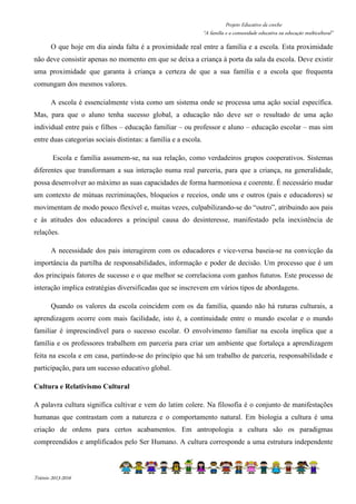 Projeto Educativo da creche 
“A família e a comunidade educativa na educação multicultural” 
O que hoje em dia ainda falta é a proximidade real entre a família e a escola. Esta proximidade 
não deve consistir apenas no momento em que se deixa a criança à porta da sala da escola. Deve existir 
uma proximidade que garanta à criança a certeza de que a sua família e a escola que frequenta 
comungam dos mesmos valores. 
A escola é essencialmente vista como um sistema onde se processa uma ação social específica. 
Mas, para que o aluno tenha sucesso global, a educação não deve ser o resultado de uma ação 
individual entre pais e filhos – educação familiar – ou professor e aluno – educação escolar – mas sim 
entre duas categorias sociais distintas: a família e a escola. 
Escola e família assumem-se, na sua relação, como verdadeiros grupos cooperativos. Sistemas 
diferentes que transformam a sua interação numa real parceria, para que a criança, na generalidade, 
possa desenvolver ao máximo as suas capacidades de forma harmoniosa e coerente. É necessário mudar 
um contexto de mútuas recriminações, bloqueios e receios, onde uns e outros (pais e educadores) se 
movimentam de modo pouco flexível e, muitas vezes, culpabilizando-se do “outro”, atribuindo aos pais 
e às atitudes dos educadores a principal causa do desinteresse, manifestado pela inexistência de 
relações. 
A necessidade dos pais interagirem com os educadores e vice-versa baseia-se na convicção da 
importância da partilha de responsabilidades, informação e poder de decisão. Um processo que é um 
dos principais fatores de sucesso e o que melhor se correlaciona com ganhos futuros. Este processo de 
interação implica estratégias diversificadas que se inscrevem em vários tipos de abordagens. 
Quando os valores da escola coincidem com os da família, quando não há ruturas culturais, a 
aprendizagem ocorre com mais facilidade, isto é, a continuidade entre o mundo escolar e o mundo 
familiar é imprescindível para o sucesso escolar. O envolvimento familiar na escola implica que a 
família e os professores trabalhem em parceria para criar um ambiente que fortaleça a aprendizagem 
feita na escola e em casa, partindo-se do princípio que há um trabalho de parceria, responsabilidade e 
participação, para um sucesso educativo global. 
Cultura e Relativismo Cultural 
A palavra cultura significa cultivar e vem do latim colere. Na filosofia é o conjunto de manifestações 
humanas que contrastam com a natureza e o comportamento natural. Em biologia a cultura é uma 
criação de ordens para certos acabamentos. Em antropologia a cultura são os paradigmas 
compreendidos e amplificados pelo Ser Humano. A cultura corresponde a uma estrutura independente 
Triénio 2013-2016 
 