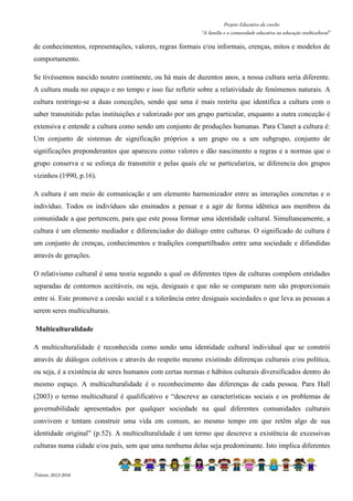 Projeto Educativo da creche 
“A família e a comunidade educativa na educação multicultural” 
de conhecimentos, representações, valores, regras formais e/ou informais, crenças, mitos e modelos de 
comportamento. 
Se tivéssemos nascido noutro continente, ou há mais de duzentos anos, a nossa cultura seria diferente. 
A cultura muda no espaço e no tempo e isso faz refletir sobre a relatividade de fenómenos naturais. A 
cultura restringe-se a duas conceções, sendo que uma é mais restrita que identifica a cultura com o 
saber transmitido pelas instituições e valorizado por um grupo particular, enquanto a outra conceção é 
extensiva e entende a cultura como sendo um conjunto de produções humanas. Para Clanet a cultura é: 
Um conjunto de sistemas de significação próprios a um grupo ou a um subgrupo, conjunto de 
significações preponderantes que apareceu como valores e dão nascimento a regras e a normas que o 
grupo conserva e se esforça de transmitir e pelas quais ele se particulariza, se diferencia dos grupos 
vizinhos (1990, p.16). 
A cultura é um meio de comunicação e um elemento harmonizador entre as interações concretas e o 
indivíduo. Todos os indivíduos são ensinados a pensar e a agir de forma idêntica aos membros da 
comunidade a que pertencem, para que este possa formar uma identidade cultural. Simultaneamente, a 
cultura é um elemento mediador e diferenciador do diálogo entre culturas. O significado de cultura é 
um conjunto de crenças, conhecimentos e tradições compartilhados entre uma sociedade e difundidas 
através de gerações. 
O relativismo cultural é uma teoria segundo a qual os diferentes tipos de culturas compõem entidades 
separadas de contornos aceitáveis, ou seja, desiguais e que não se comparam nem são proporcionais 
entre si. Este promove a coesão social e a tolerância entre desiguais sociedades o que leva as pessoas a 
serem seres multiculturais. 
Multiculturalidade 
A multiculturalidade é reconhecida como sendo uma identidade cultural individual que se constrói 
através de diálogos coletivos e através do respeito mesmo existindo diferenças culturais e/ou política, 
ou seja, é a existência de seres humanos com certas normas e hábitos culturais diversificados dentro do 
mesmo espaço. A multiculturalidade é o reconhecimento das diferenças de cada pessoa. Para Hall 
(2003) o termo multicultural é qualificativo e “descreve as características sociais e os problemas de 
governabilidade apresentados por qualquer sociedade na qual diferentes comunidades culturais 
convivem e tentam construir uma vida em comum, ao mesmo tempo em que retêm algo de sua 
identidade original” (p.52). A multiculturalidade é um termo que descreve a existência de excessivas 
culturas numa cidade e/ou país, sem que uma nenhuma delas seja predominante. Isto implica diferentes 
Triénio 2013-2016 
 