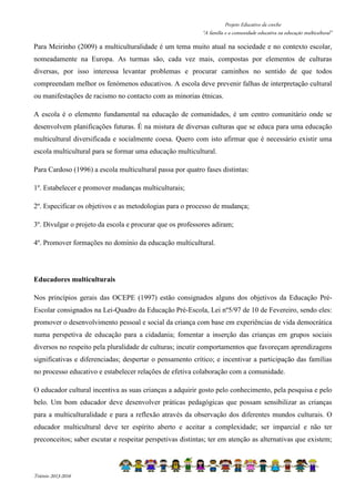Projeto Educativo da creche 
“A família e a comunidade educativa na educação multicultural” 
Para Meirinho (2009) a multiculturalidade é um tema muito atual na sociedade e no contexto escolar, 
nomeadamente na Europa. As turmas são, cada vez mais, compostas por elementos de culturas 
diversas, por isso interessa levantar problemas e procurar caminhos no sentido de que todos 
compreendam melhor os fenómenos educativos. A escola deve prevenir falhas de interpretação cultural 
ou manifestações de racismo no contacto com as minorias étnicas. 
A escola é o elemento fundamental na educação de comunidades, é um centro comunitário onde se 
desenvolvem planificações futuras. É na mistura de diversas culturas que se educa para uma educação 
multicultural diversificada e socialmente coesa. Quero com isto afirmar que é necessário existir uma 
escola multicultural para se formar uma educação multicultural. 
Para Cardoso (1996) a escola multicultural passa por quatro fases distintas: 
1º. Estabelecer e promover mudanças multiculturais; 
2º. Especificar os objetivos e as metodologias para o processo de mudança; 
3º. Divulgar o projeto da escola e procurar que os professores adiram; 
4º. Promover formações no domínio da educação multicultural. 
Educadores multiculturais 
Nos princípios gerais das OCEPE (1997) estão consignados alguns dos objetivos da Educação Pré- 
Escolar consignados na Lei-Quadro da Educação Pré-Escola, Lei nº5/97 de 10 de Fevereiro, sendo eles: 
promover o desenvolvimento pessoal e social da criança com base em experiências de vida democrática 
numa perspetiva de educação para a cidadania; fomentar a inserção das crianças em grupos sociais 
diversos no respeito pela pluralidade de culturas; incutir comportamentos que favoreçam aprendizagens 
significativas e diferenciadas; despertar o pensamento crítico; e incentivar a participação das famílias 
no processo educativo e estabelecer relações de efetiva colaboração com a comunidade. 
O educador cultural incentiva as suas crianças a adquirir gosto pelo conhecimento, pela pesquisa e pelo 
belo. Um bom educador deve desenvolver práticas pedagógicas que possam sensibilizar as crianças 
para a multiculturalidade e para a reflexão através da observação dos diferentes mundos culturais. O 
educador multicultural deve ter espírito aberto e aceitar a complexidade; ser imparcial e não ter 
preconceitos; saber escutar e respeitar perspetivas distintas; ter em atenção as alternativas que existem; 
Triénio 2013-2016 
 