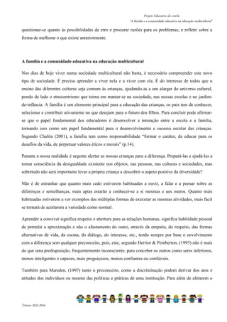 Projeto Educativo da creche 
“A família e a comunidade educativa na educação multicultural” 
questionar-se quanto às possibilidades de erro e procurar razões para os problemas; e refletir sobre a 
forma de melhorar o que existe anteriormente. 
A família e a comunidade educativa na educação multicultural 
Nos dias de hoje viver numa sociedade multicultural não basta, é necessário compreender este novo 
tipo de sociedade. É preciso aprender a viver nela e a viver com ela. É do interesse de todos que o 
ensino das diferentes culturas seja comum às crianças, ajudando-as a um alargar do universo cultural, 
pondo de lado o etnocentrismo que teima em manter-se na sociedade, nas nossas escolas e no jardim-de- 
infância. A família é um elemento principal para a educação das crianças, os pais tem de conhecer, 
selecionar e contribuir ativamente no que desejam para o futuro dos filhos. Para concluir pode afirmar-se 
que o papel fundamental dos educadores é desenvolver a interação entre a escola e a família, 
tornando isso como um papel fundamental para o desenvolvimento e sucesso escolar das crianças. 
Segundo Chalita (2001), a família tem como responsabilidade “formar o caráter, de educar para os 
desafios da vida, de perpetuar valores éticos e morais” (p.14). 
Perante a nossa realidade é urgente alertar as nossas crianças para a diferença. Prepará-las e ajudá-las a 
tomar consciência da desigualdade existente nos objetos, nas pessoas, nas culturas e sociedades, mas 
sobretudo não será importante levar a própria criança a descobrir o aspeto positivo da diversidade? 
Não é de estranhar que quanto mais cedo estiverem habituadas a ouvir, a falar e a pensar sobre as 
diferenças e semelhanças, mais aptas estarão a conhecer-se a si mesmas e aos outros. Quanto mais 
habituadas estiverem a ver exemplos das múltiplas formas de executar as mesmas atividades, mais fácil 
se tornará de aceitarem a variedade como normal. 
Aprender a conviver significa respeito e abertura para as relações humanas, significa habilidade pessoal 
de permitir a aproximação e não o afastamento do outro, através da empatia, do respeito, das formas 
alternativas de vida, da escuta, do diálogo, do interesse, etc., tendo sempre por base o envolvimento 
com a diferença sem qualquer preconceito, pois, este, segundo Herriot  Pemberton, (1995) não é mais 
do que uma predisposição, frequentemente inconsciente, para conceber os outros como seres inferiores, 
menos inteligentes e capazes, mais preguiçosos, menos confiantes ou confiáveis. 
Também para Marsden, (1997) tanto o preconceito, como a discriminação podem derivar dos atos e 
atitudes dos indivíduos ou mesmo das políticas e práticas de uma instituição. Para além de afetarem o 
Triénio 2013-2016 
 