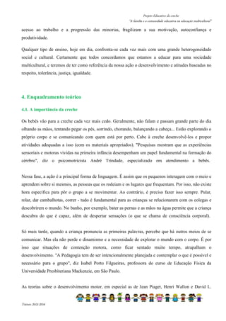 Projeto Educativo da creche 
“A família e a comunidade educativa na educação multicultural” 
acesso ao trabalho e a progressão das minorias, fragilizam a sua motivação, autoconfiança e 
produtividade. 
Qualquer tipo de ensino, hoje em dia, confronta-se cada vez mais com uma grande heterogeneidade 
social e cultural. Certamente que todos concordamos que estamos a educar para uma sociedade 
multicultural, e teremos de ter como referência da nossa ação o desenvolvimento e atitudes baseadas no 
respeito, tolerância, justiça, igualdade. 
4. Enquadramento teórico 
4.1. A importância da creche 
Os bebés vão para a creche cada vez mais cedo. Geralmente, não falam e passam grande parte do dia 
olhando as mãos, tentando pegar os pés, sorrindo, chorando, balançando a cabeça... Estão explorando o 
próprio corpo e se comunicando com quem está por perto. Cabe à creche desenvolvê-los e propor 
atividades adequadas a isso (com os materiais apropriados). Pesquisas mostram que as experiências 
sensoriais e motoras vividas na primeira infância desempenham um papel fundamental na formação do 
cérebro, diz o psicomotricista André Trindade, especializado em atendimento a bebês. 
Nessa fase, a ação é a principal forma de linguagem. É assim que os pequenos interagem com o meio e 
aprendem sobre si mesmos, as pessoas que os rodeiam e os lugares que frequentam. Por isso, não existe 
hora específica para pôr o grupo a se movimentar. Ao contrário, é preciso fazer isso sempre. Pular, 
rolar, dar cambalhotas, correr - tudo é fundamental para as crianças se relacionarem com os colegas e 
descobrirem o mundo. No banho, por exemplo, bater as pernas e as mãos na água permite que a criança 
descubra do que é capaz, além de despertar sensações (o que se chama de consciência corporal). 
Só mais tarde, quando a criança pronuncia as primeiras palavras, percebe que há outros meios de se 
comunicar. Mas ela não perde o dinamismo e a necessidade de explorar o mundo com o corpo. É por 
isso que situações de contenção motora, como ficar sentado muito tempo, atrapalham o 
desenvolvimento. A Pedagogia tem de ser intencionalmente planejada e contemplar o que é possível e 
necessário para o grupo, diz Isabel Porto Filgueiras, professora do curso de Educação Física da 
Universidade Presbiteriana Mackenzie, em São Paulo. 
As teorias sobre o desenvolvimento motor, em especial as de Jean Piaget, Henri Wallon e David L. 
Triénio 2013-2016 
 