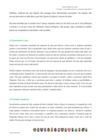 Projeto Educativo da creche 
“A família e a comunidade educativa na educação multicultural” 
Gallahue, explicam por que alguém não consegue fazer determinado movimento. No entanto, não 
servem para todos os indivíduos, pois não é possível esperar o mesmo de todos. 
Há casos de bebês que se sentam com 5 meses, enquanto outros só vão fazer isso aos 8. Essa diferença 
é normal e se dá por causa dos diferentes ritmos biológicos. Daí porque, hoje, considera-se melhor 
pensar nas competências individuais e não na idade. 
4.2 Pensamento e ação 
Piaget criou a expressão construção dos esquemas de ação para batizar a forma como os pequenos aprendem 
quando se movimentam. Para o pesquisador suíço, desde muito cedo nós, humanos, pensamos antes de agir e, 
sempre que enfrentamos um desafio, aplicamos o que já sabemos. Ou seja, quando uma criança sabe andar, mas 
não saltar, e encontra um obstáculo no caminho (como um cabo de vassoura), ela primeiro tenta pisa-lo em vez 
de passar por cima sem lhe tocar. Provavelmente, isso provocará a perda do equilíbrio e o fim da caminhada. 
Piaget escreveu que, ao se levantar, será preciso criar um esquema de ação diferente. Ou seja, pela exploração 
surge outro jeito de vencer cada desafio. 
Wallon estudou o movimento como uma forma de linguagem. Sua preocupação era com a expressão, não com a 
coordenação motora. Segundo ele, o recém-nascido está mais interessado nas relações sociais do que no próprio 
corpo. Ele quer estabelecer vínculos para entender o seu papel no mundo, explica a professora Isabel Porto 
Filgueiras. Para isso, o bebé usa o movimento para atrair a atenção. Já Gallahue estuda as possibilidades e 
limitações nas fases de desenvolvimento motor. Ele descreve cada etapa e como a criança evolui. É por isso que 
mais importante do que executar uma ação perfeitamente é saber fazê-la de várias maneiras. É na diversidade 
que os pequenos começam a aprender sobre o mundo, completa Isabel. 
4.3 Grandes conquistas 
Nas primeiras semanas de vida, a postura do bebé é retraída. Pernas e braços só começam a se expandir por volta 
do terceiro ou quarto mês. A partir daí, ele passa a ter ações voluntárias, mas ainda dominadas por reflexos. A 
etapa seguinte é fortalecer a musculatura dorsal e as conquistas passam a ser sentar-se, arrastar-se e gatinhar, 
ficar em pé e andar. Junto com a locomoção e o equilíbrio vem a exploração voluntária. O pequeno pega um 
brinquedo, balança, leva à boca e coloca em cima de outro. Pela limitação do campo visual, tato e visão são 
unidos. Ou seja, para enxergar, ele precisa tocar. 
Triénio 2013-2016 
 
