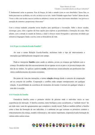 Projeto Educativo da creche 
“A família e a comunidade educativa na educação multicultural” 
É fundamental variar as posturas: ficar de bruços, de lado e sentado (com ou sem almofadas). Nessa fase, os 
bebés precisam ser acolhidos, no colo, no berço ou no solo. André Trindade sugere fazer ninhos dentro da sala. 
Forre o chão com tecidos macios (colcha ou edredom) e monte um canto com muitas almofadas. Isso provoca a 
sensação de contorno e proporciona o bem-estar. 
Com a criança andando, proponha novos desafios para aperfeiçoar a locomoção. Subir e descer escadas, 
escorregar, girar, rolar e agachar são boas opções para explorar as possibilidades e limitações do corpo. Mais 
adiante, com a entrada no mundo da fantasia, o ideal é oferecer muitos brinquedos e apresentar atividades que 
utilizem as linguagens falada e escrita, como as brincadeiras de roda. 
4.4. O que é a relação Escola-Família? 
Ao usar o termo Relação Escola-Família, incluímos todo o tipo de intervenientes e 
interações que habitualmente integram este campo. 
Pode-se interpretar família como sendo os adultos, jovens ou crianças que habitem com a 
criança. Os adultos não têm necessariamente de ser apenas ou só os pais e os jovens/crianças não 
têm de ser irmãos. Ao aplicar a palavra escola, referimo-nos essencialmente aos professores dos 
vários estabelecimentos de ensino existentes. 
Do ponto de vista das interações, o termo relação abrange desde o conceito de cooperação 
até ao conceito de conflito. Cooperação e conflito estão sempre omnipresentes em qualquer 
relação. A possibilidade da ocorrência de momentos de tensão é normal em qualquer relação e 
esta não é exceção. 
4.4.1 Função da família 
Entende-se família como o primeiro núcleo de pessoas onde o indivíduo inicia as suas 
experiências de interação. A família constitui, tanto biológica como socialmente, a “unidade micro” de 
um todo mais vasto de agrupamentos que compõem o tecido social. Pode-se também definir a família 
como a base da formação de um indivíduo, é o ambiente em que ocorrem os primeiros contatos e 
relacionamentos da criança, modelo referencial e, não menos importante, responsável pela formação de 
valores entre outras coisas. 
Triénio 2013-2016 
 