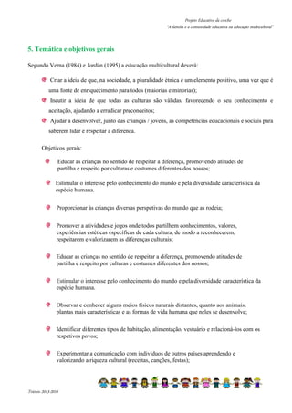 Projeto Educativo da creche 
“A família e a comunidade educativa na educação multicultural” 
5. Temática e objetivos gerais 
Segundo Verna (1984) e Jordán (1995) a educação multicultural deverá: 
Criar a ideia de que, na sociedade, a pluralidade étnica é um elemento positivo, uma vez que é 
uma fonte de enriquecimento para todos (maiorias e minorias); 
Incutir a ideia de que todas as culturas são válidas, favorecendo o seu conhecimento e 
aceitação, ajudando a erradicar preconceitos; 
Ajudar a desenvolver, junto das crianças / jovens, as competências educacionais e sociais para 
saberem lidar e respeitar a diferença. 
Objetivos gerais: 
Educar as crianças no sentido de respeitar a diferença, promovendo atitudes de 
partilha e respeito por culturas e costumes diferentes dos nossos; 
Estimular o interesse pelo conhecimento do mundo e pela diversidade característica da 
espécie humana. 
Proporcionar às crianças diversas perspetivas do mundo que as rodeia; 
Promover a atividades e jogos onde todos partilhem conhecimentos, valores, 
experiências estéticas específicas de cada cultura, de modo a reconhecerem, 
respeitarem e valorizarem as diferenças culturais; 
Educar as crianças no sentido de respeitar a diferença, promovendo atitudes de 
partilha e respeito por culturas e costumes diferentes dos nossos; 
Estimular o interesse pelo conhecimento do mundo e pela diversidade característica da 
espécie humana. 
Observar e conhecer alguns meios físicos naturais distantes, quanto aos animais, 
plantas mais características e as formas de vida humana que neles se desenvolve; 
Identificar diferentes tipos de habitação, alimentação, vestuário e relacioná-los com os 
respetivos povos; 
Experimentar a comunicação com indivíduos de outros países aprendendo e 
valorizando a riqueza cultural (receitas, canções, festas); 
Triénio 2013-2016 
 
