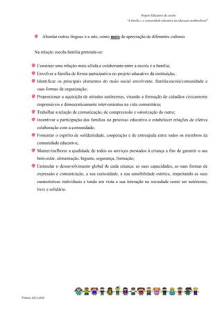 Projeto Educativo da creche 
“A família e a comunidade educativa na educação multicultural” 
Abordar outras línguas e a arte, como meio de apreciação de diferentes culturas 
Na relação escola-família pretende-se: 
Construir uma relação mais sólida e colaborante entre a escola e a família; 
Envolver a família de forma participativa no projeto educativo da instituição; 
Identificar os principais elementos do meio social envolvente, família/escola/comunidade e 
suas formas de organização; 
Proporcionar a aquisição de atitudes autónomas, visando a formação de cidadãos civicamente 
responsáveis e democraticamente intervenientes na vida comunitária; 
Trabalhar a relação de comunicação, de compreensão e valorização do outro; 
Incentivar a participação das famílias no processo educativo e estabelecer relações de efetiva 
colaboração com a comunidade; 
Fomentar o espírito de solidariedade, cooperação e de entreajuda entre todos os membros da 
comunidade educativa; 
Manter/melhorar a qualidade de todos os serviços prestados à criança a fim de garantir o seu 
bem-estar, alimentação, higiene, segurança, formação; 
Estimular o desenvolvimento global de cada criança: as suas capacidades, as suas formas de 
expressão e comunicação, a sua curiosidade, a sua sensibilidade estética, respeitando as suas 
caraterísticas individuais e tendo em vista a sua interação na sociedade como ser autónomo, 
livre e solidário. 
Triénio 2013-2016 
 
