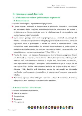Projeto Educativo da creche 
“A família e a comunidade educativa na educação multicultural” 
II. Organização geral do projeto 
1. Levantamento de recursos para resolução do problema 
1.1. Recursos humanos 
Os recursos humanos para a implementação do projeto serão: 
Crianças utentes – implicadas no projeto através do acolhimento, estimulação e valorização 
dos seus saberes, ideias e opiniões, aprendizagens adquiridas na realização dos projetos e 
atividades, e na partilha em exposições, mostra de trabalhos e trocas de correspondências com 
crianças/educadores/pais/comunidade. 
Equipa escolar – principal interveniente no projeto porque dela partirá toda a dinamização do 
trabalho a realizar que se processará na linha pedagógica vivenciada na instituição, através de 
negociações desde o planeamento à partilha de saberes e responsabilidades. Assim 
caminharemos para a organização de “um ambiente institucional capaz de ajudar cada um a 
apropriar-se dos conhecimentos, dos processos e dos valores morais e estéticos gerados pela 
humanidade no seu percurso histórico-cultural.” (Niza, 1996, p.141). 
Famílias dos utentes – são elementos fundamentais no desenvolvimento deste projeto. Este só 
será dinamizado se houver por parte das famílias colaboração e cooperação, sendo cooperação 
entendida como “uma tentativa de dinamizar as relações entre o meio-centro e o meio-casa, 
numa dupla interação centrípeta – trazer para o centro as experiências que as crianças têm em 
casa - e centrífuga – partilhar com os pais as experiências que as crianças fazem nos centros.” 
(Miranda, 1984). Também será dinamizado através das necessidades de informação 
manifestadas por eles enquanto pais e cidadãos e da sua colaboração/cooperação em grupos de 
trabalho; 
Profissionais ligados a outras instituições e entidades – através da colaboração de reuniões 
temáticas e no envio sistemático da informação mais pertinente. 
1.2. Recursos materiais e físicos existentes 
Os recursos materiais necessários serão: 
Material de desgaste; 
Computadores; 
Impressora; 
Fotocopiadora; 
Triénio 2013-2016 
 
