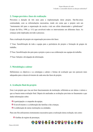 Projeto Educativo da creche 
“A família e a comunidade educativa na educação multicultural” 
2. Tempo previsto e fases de realização 
Prevemos a duração de três anos para a implementação deste projeto. Dar-lhe-emos 
continuidade, com as reformulações necessárias, tendo em conta que o projeto será um 
“instrumento útil para a organização da escola e terá um efeito dinamizador e globalizante” 
(Lopes da Silva, 1998, p. 111) que envolverá todos os intervenientes em diferentes fases. As 
crianças serão implicadas em todo o processo. 
Para a realização do projeto em organização prevemos três fases: 
1ª Fase: Sensibilização de toda a equipa para a pertinência do projeto e formação de grupos de 
trabalho. 
2ª Fase: Sensibilização dos pais para o projeto e para a sua colaboração nas equipas de trabalho. 
3ª Fase: Seleção e divulgação da informação. 
3. Metodologia a adotar 
Definiremos os objetivos e as estratégias a adotar e formas de avaliação que nos parecem mais 
adequadas para o desenvolvimento de cada uma das fases do projeto. 
4. Avaliação final do projeto 
Este é um projeto que visa um bom funcionamento da instituição, refletindo-se em ideias e valores e 
que se baseia numa avaliação final. Depois de analisadas as avaliações previstas no faseamento e que 
darão informações sobre: 
A participação e o empenho da equipa; 
O envolvimento e a colaboração das famílias e das crianças; 
A colaboração de outras instituições ou entidades. 
Para este fim utilizaremos instrumentos necessários para a realização desta avaliação, tais como: 
Grelhas de registo de presenças; 
Triénio 2013-2016 
 