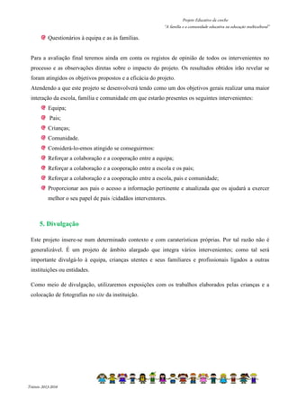 Projeto Educativo da creche 
“A família e a comunidade educativa na educação multicultural” 
Questionários à equipa e as às famílias. 
Para a avaliação final teremos ainda em conta os registos de opinião de todos os intervenientes no 
processo e as observações diretas sobre o impacto do projeto. Os resultados obtidos irão revelar se 
foram atingidos os objetivos propostos e a eficácia do projeto. 
Atendendo a que este projeto se desenvolverá tendo como um dos objetivos gerais realizar uma maior 
interação da escola, família e comunidade em que estarão presentes os seguintes intervenientes: 
Equipa; 
Pais; 
Crianças; 
Comunidade. 
Considerá-lo-emos atingido se conseguirmos: 
Reforçar a colaboração e a cooperação entre a equipa; 
Reforçar a colaboração e a cooperação entre a escola e os pais; 
Reforçar a colaboração e a cooperação entre a escola, pais e comunidade; 
Proporcionar aos pais o acesso a informação pertinente e atualizada que os ajudará a exercer 
melhor o seu papel de pais /cidadãos interventores. 
5. Divulgação 
Este projeto insere-se num determinado contexto e com caraterísticas próprias. Por tal razão não é 
generalizável. É um projeto de âmbito alargado que integra vários intervenientes; como tal será 
importante divulgá-lo à equipa, crianças utentes e seus familiares e profissionais ligados a outras 
instituições ou entidades. 
Como meio de divulgação, utilizaremos exposições com os trabalhos elaborados pelas crianças e a 
colocação de fotografias no site da instituição. 
Triénio 2013-2016 
 