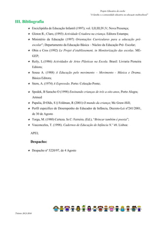 Projeto Educativo da creche 
“A família e a comunidade educativa na educação multicultural” 
III. Bibliografia 
Enciclipédia de Educação Infantil (1997); vol. I;II;III;IV;V; Nova Presença; 
Gloton R.; Claro, (1993) Actividade Criadora na criança. Editora Estampa; 
Ministério da Educação (1997) Orientações Curriculares para a educação pré-escolar”; 
Triénio 2013-2016 
Departamento da Educação Básica – Núcleo da Educação Pré- Escolar; 
Obin e Cros (1992) Le Projet d’etablissement, in Monitorização das escolas. ME-GEP; 
Reily, L.(1986) Actividades de Artes Plásticas na Escola. Brasil: Livraria Pioneira 
Editora; 
Sousa A. (1988) A Educação pelo movimento – Movimento - Música e Drama. 
Básica Editora; 
Stern, A. (1974) A Expressão. Porto: Colecção Ponte; 
Spodek, B Saracho O (1998) Ensinando crianças de três a oito anos, Porto Alegra; 
Artmed 
Papalia, D Olds, S § Feldman, R (2001) O mundo da criança; Mc Graw-Hill; 
Perfil especifico de Desempenho do Educador de Infância, Decreto-Lei nº241/2001, 
de 30 de Agosto 
Torga, M. (1980) Certeza. In C: Ferreira. (Ed.), “Brincar também é poesia”; 
Vasconcelos, T. (1998). Cadernos de Educação de Infância N.º 46. Lisboa: 
APEI; 
Despacho: 
Despacho nº 5220/97, de 4 Agosto 
