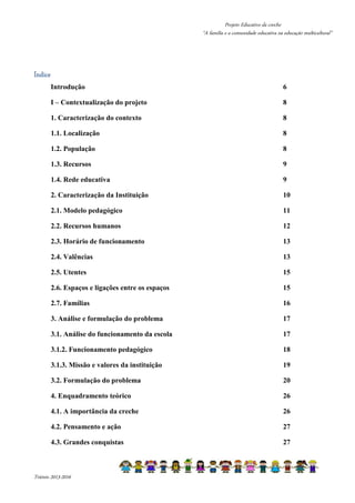 Projeto Educativo da creche 
“A família e a comunidade educativa na educação multicultural” 
ÍndicÍÍÍnnndddiiiccceeee 
Introdução 6 
I – Contextualização do projeto 8 
1. Caracterização do contexto 8 
1.1. Localização 8 
1.2. População 8 
1.3. Recursos 9 
1.4. Rede educativa 9 
2. Caracterização da Instituição 10 
2.1. Modelo pedagógico 11 
2.2. Recursos humanos 12 
2.3. Horário de funcionamento 13 
2.4. Valências 13 
2.5. Utentes 15 
2.6. Espaços e ligações entre os espaços 15 
2.7. Famílias 16 
3. Análise e formulação do problema 17 
3.1. Análise do funcionamento da escola 17 
3.1.2. Funcionamento pedagógico 18 
3.1.3. Missão e valores da instituição 19 
3.2. Formulação do problema 20 
4. Enquadramento teórico 26 
4.1. A importância da creche 26 
4.2. Pensamento e ação 27 
4.3. Grandes conquistas 27 
Triénio 2013-2016 
 