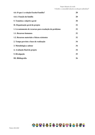 Projeto Educativo da creche 
“A família e a comunidade educativa na educação multicultural” 
4.4. O que é a relação Escola-Família? 28 
4.4.1. Função da família 28 
5. Temática e objetivo geral 30 
II. Organização geral do projeto 32 
1. Levantamento de recursos para resolução do problema 32 
1.1. Recursos humanos 32 
1.2. Recursos materiais e físicos existentes 32 
2. Tempo previsto e fases de realização 34 
3. Metodologia a adotar 34 
4. Avaliação final do projeto 34 
5. Divulgação 35 
III. Bibliografia 36 
Triénio 2013-2016 
 
