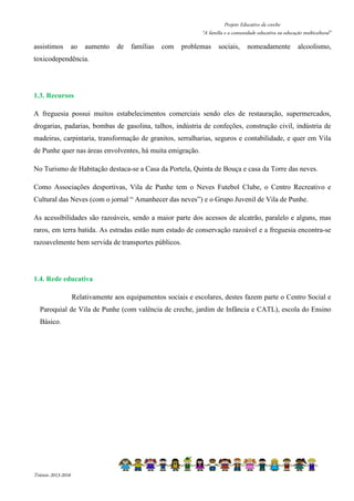 Projeto Educativo da creche 
“A família e a comunidade educativa na educação multicultural” 
assistimos ao aumento de famílias com problemas sociais, nomeadamente alcoolismo, 
toxicodependência. 
1.3. Recursos 
A freguesia possui muitos estabelecimentos comerciais sendo eles de restauração, supermercados, 
drogarias, padarias, bombas de gasolina, talhos, indústria de confeções, construção civil, indústria de 
madeiras, carpintaria, transformação de granitos, serralharias, seguros e contabilidade, e quer em Vila 
de Punhe quer nas áreas envolventes, há muita emigração. 
No Turismo de Habitação destaca-se a Casa da Portela, Quinta de Bouça e casa da Torre das neves. 
Como Associações desportivas, Vila de Punhe tem o Neves Futebol Clube, o Centro Recreativo e 
Cultural das Neves (com o jornal “ Amanhecer das neves”) e o Grupo Juvenil de Vila de Punhe. 
As acessibilidades são razoáveis, sendo a maior parte dos acessos de alcatrão, paralelo e alguns, mas 
raros, em terra batida. As estradas estão num estado de conservação razoável e a freguesia encontra-se 
razoavelmente bem servida de transportes públicos. 
1.4. Rede educativa 
Relativamente aos equipamentos sociais e escolares, destes fazem parte o Centro Social e 
Paroquial de Vila de Punhe (com valência de creche, jardim de Infância e CATL), escola do Ensino 
Básico. 
Triénio 2013-2016 
 
