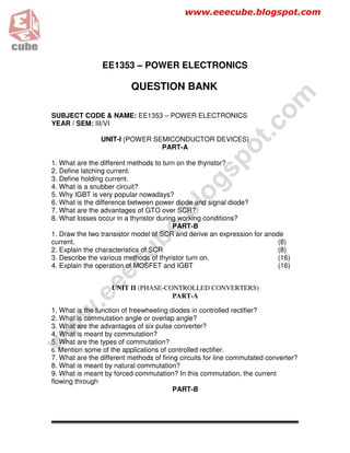 www.eeecube.blogspot.com




                 EE1353 – POWER ELECTRONICS

                          QUESTION BANK




                                                                     om
SUBJECT CODE & NAME: EE1353 – POWER ELECTRONICS
YEAR / SEM: III/VI




                                                                   .c
                UNIT-I (POWER SEMICONDUCTOR DEVICES)




                                                             ot
                                PART-A




                                                      sp
1. What are the different methods to turn on the thyristor?
2. Define latching current.
3. Define holding current.


                                              og
4. What is a snubber circuit?
5. Why IGBT is very popular nowadays?
6. What is the difference between power diode and signal diode?
                                        bl
7. What are the advantages of GTO over SCR?
8. What losses occur in a thyristor during working conditions?
                                  e.
                                         PART-B
1. Draw the two transistor model of SCR and derive an expression for anode
                          ub


current.                                                                 (8)
2. Explain the characteristics of SCR                                    (8)
3. Describe the various methods of thyristor turn on.                    (16)
                   ec




4. Explain the operation of MOSFET and IGBT                              (16)
             e




                    UNIT II (PHASE-CONTROLLED CONVERTERS)
          .e




                                     PART-A

1. What is the function of freewheeling diodes in controlled rectifier?
     w




2. What is commutation angle or overlap angle?
3. What are the advantages of six pulse converter?
 w




4. What is meant by commutation?
w




5. What are the types of commutation?
6. Mention some of the applications of controlled rectifier.
7. What are the different methods of firing circuits for line commutated converter?
8. What is meant by natural commutation?
9. What is meant by forced commutation? In this commutation, the current
flowing through
                                          PART-B
 
