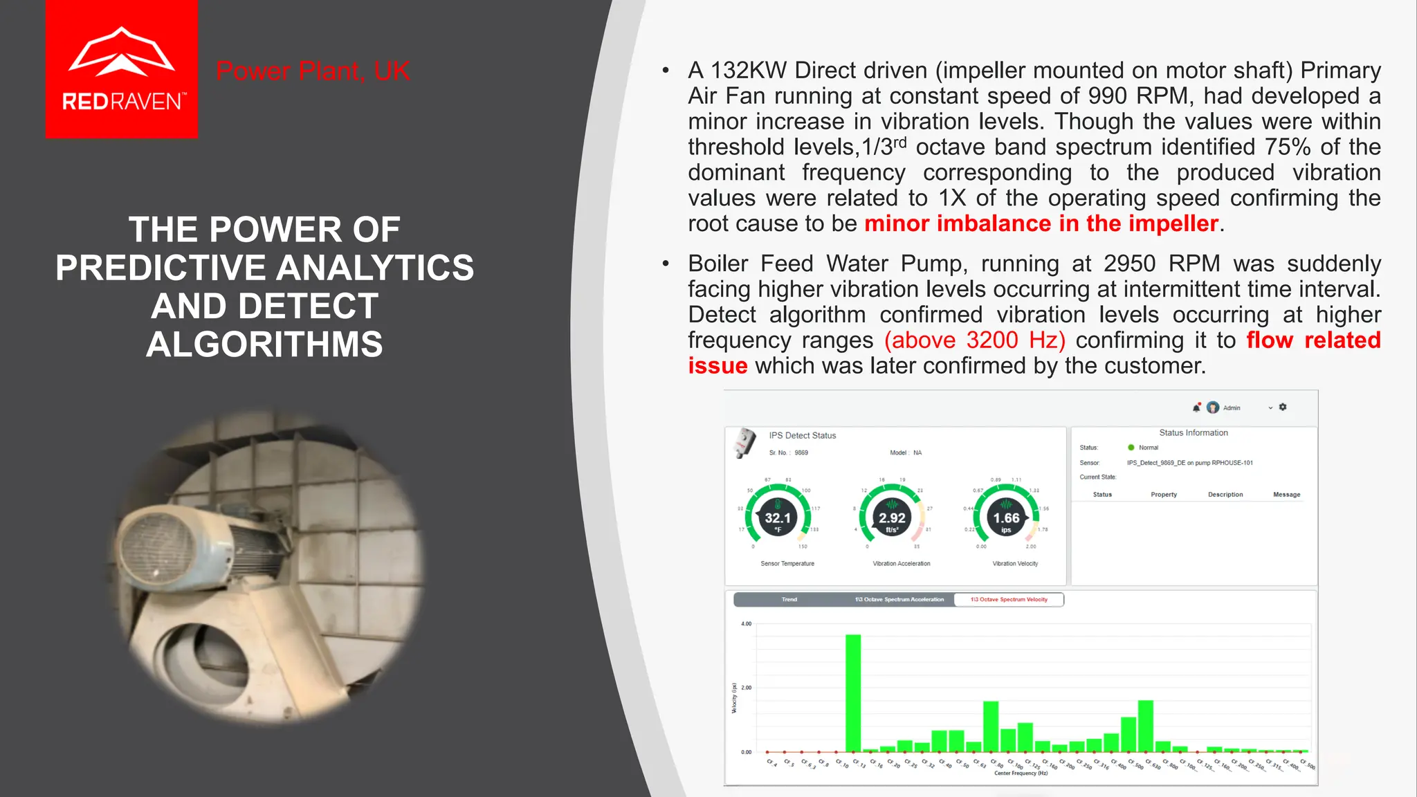 THE POWER OF
PREDICTIVE ANALYTICS
AND DETECT
ALGORITHMS
• A 132KW Direct driven (impeller mounted on motor shaft) Primary
Air Fan running at constant speed of 990 RPM, had developed a
minor increase in vibration levels. Though the values were within
threshold levels,1/3rd octave band spectrum identified 75% of the
dominant frequency corresponding to the produced vibration
values were related to 1X of the operating speed confirming the
root cause to be minor imbalance in the impeller.
• Boiler Feed Water Pump, running at 2950 RPM was suddenly
facing higher vibration levels occurring at intermittent time interval.
Detect algorithm confirmed vibration levels occurring at higher
frequency ranges (above 3200 Hz) confirming it to flow related
issue which was later confirmed by the customer.
Power Plant, UK
 