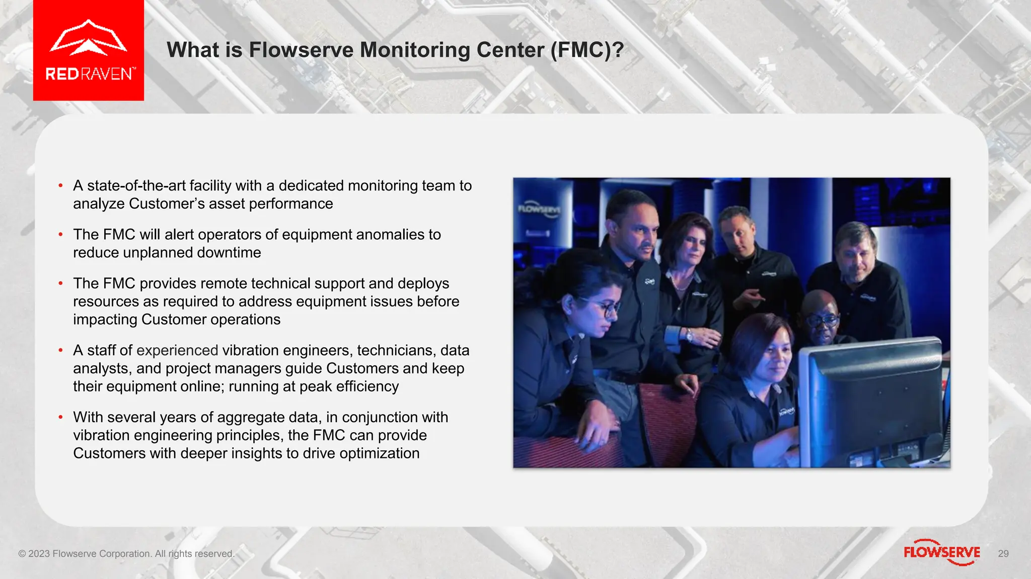 What is Flowserve Monitoring Center (FMC)?
29
• A state-of-the-art facility with a dedicated monitoring team to
analyze Customer’s asset performance
• The FMC will alert operators of equipment anomalies to
reduce unplanned downtime
• The FMC provides remote technical support and deploys
resources as required to address equipment issues before
impacting Customer operations
• A staff of experienced vibration engineers, technicians, data
analysts, and project managers guide Customers and keep
their equipment online; running at peak efficiency
• With several years of aggregate data, in conjunction with
vibration engineering principles, the FMC can provide
Customers with deeper insights to drive optimization
© 2023 Flowserve Corporation. All rights reserved.
 