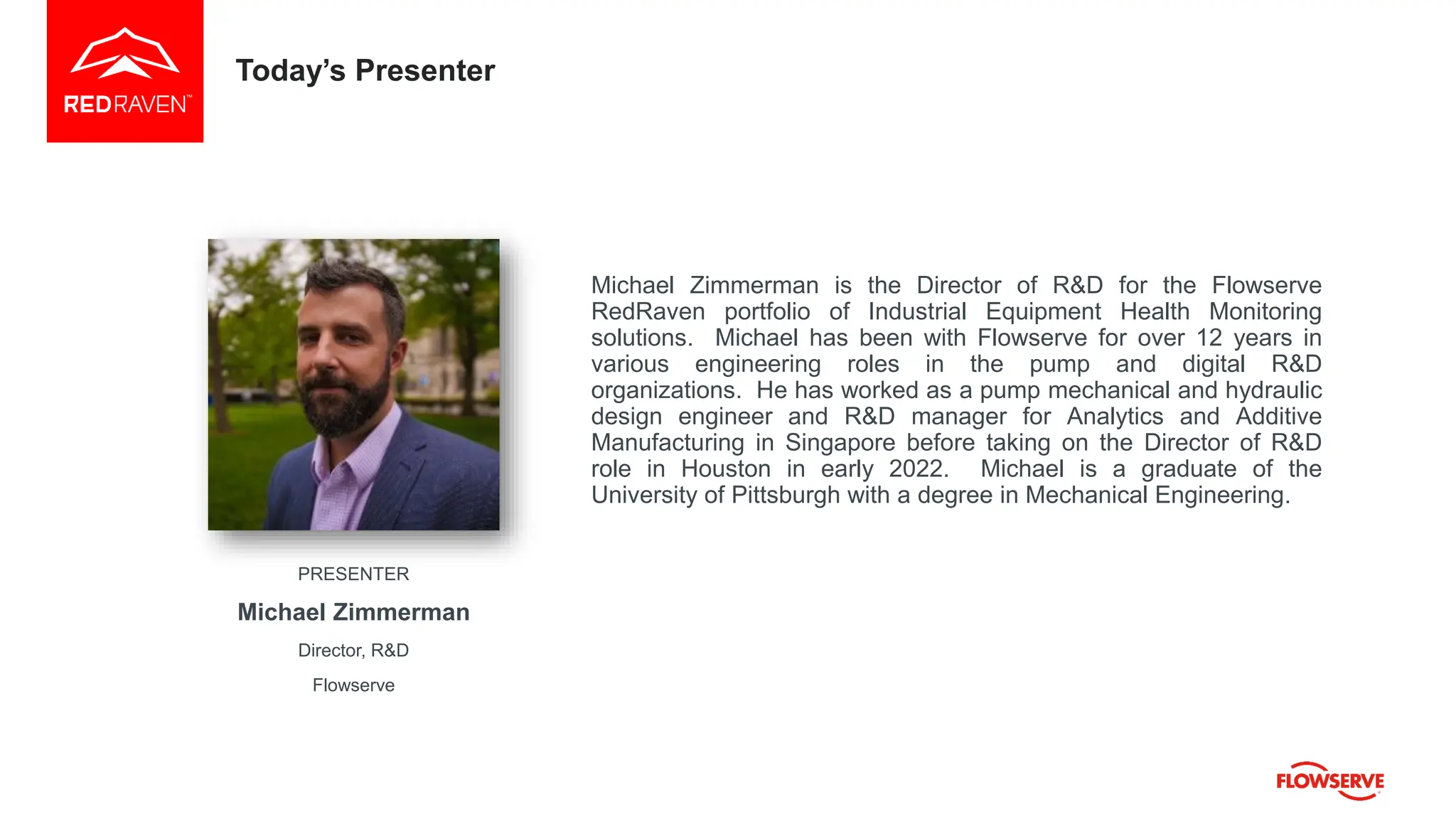 Today’s Presenter
Michael Zimmerman is the Director of R&D for the Flowserve
RedRaven portfolio of Industrial Equipment Health Monitoring
solutions. Michael has been with Flowserve for over 12 years in
various engineering roles in the pump and digital R&D
organizations. He has worked as a pump mechanical and hydraulic
design engineer and R&D manager for Analytics and Additive
Manufacturing in Singapore before taking on the Director of R&D
role in Houston in early 2022. Michael is a graduate of the
University of Pittsburgh with a degree in Mechanical Engineering.
PRESENTER
Michael Zimmerman
Director, R&D
Flowserve
 