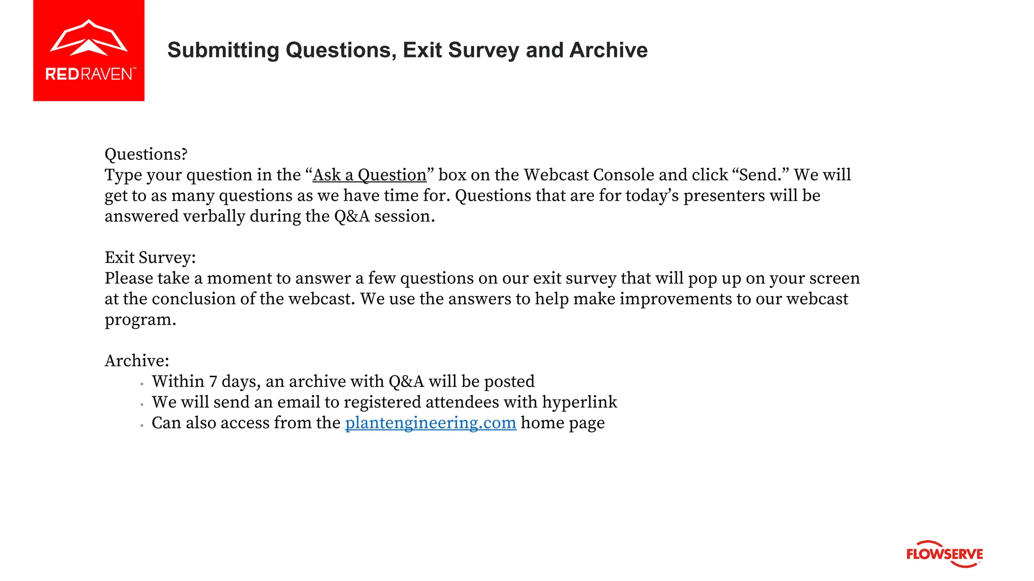 Questions?
Type your question in the “Ask a Question” box on the Webcast Console and click “Send.” We will
get to as many questions as we have time for. Questions that are for today’s presenters will be
answered verbally during the Q&A session.
Exit Survey:
Please take a moment to answer a few questions on our exit survey that will pop up on your screen
at the conclusion of the webcast. We use the answers to help make improvements to our webcast
program.
Archive:
▪ Within 7 days, an archive with Q&A will be posted
▪ We will send an email to registered attendees with hyperlink
▪ Can also access from the plantengineering.com home page
Submitting Questions, Exit Survey and Archive
 