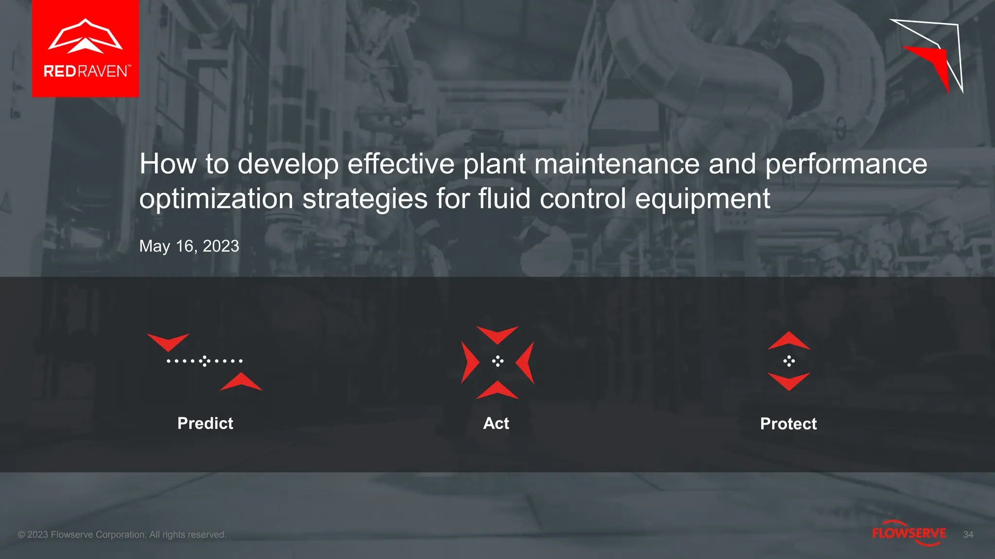 Predict Act Protect
34
How to develop effective plant maintenance and performance
optimization strategies for fluid control equipment
May 16, 2023
© 2023 Flowserve Corporation. All rights reserved.
 