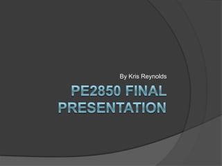 PE2850 Final Presentation                                   By Kris Reynolds 