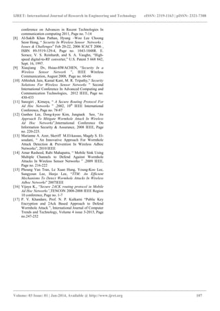 IJRET: International Journal of Research in Engineering and Technology eISSN: 2319-1163 | pISSN: 2321-7308
_______________________________________________________________________________________
Volume: 03 Issue: 01 | Jan-2014, Available @ http://www.ijret.org 107
conference on Advances in Recent Technologies In
communication computing 2011, Page no. 7-14
[8] Al-Sakib Khan Pathan, Hyung –Woo Lee Choong
Seon Hong, “ Security In Wireless Sensor Networks :
Issues & Challenges” Feb 20-22, 2006 ICACT 2006 ,
ISBN 89-5519-129-4, Page no. 1043-1048R. E.
Sorace, V. S. Reinhardt, and S. A. Vaughn, “High-
speed digital-to-RF converter,” U.S. Patent 5 668 842,
Sept. 16, 1997.
[9] Xiaujiang Dv, Hsiao-HWACHEN, “Security In a
Wireless Sensor Network ”, IEEE Wireless
Communication, August 2008, Page no. 60-66
[10] Abhishek Jain, Kamal Kant, M. R. Tripathy,“ Security
Solutions For Wireless Sensor Networks ” Second
International Conference In Advanced Computing and
Communication Technologies, 2012 IEEE, Page no.
430-433
[11] Sanzgiri , Kimaya, “ A Secure Routing Protocol For
Ad Hoc Networks ” ,2002, 10th
IEEE International
Conference, Page no. 78-87
[12] Gunhee Lee, Dong-kyoo Kim, Jungtaek Seo, “An
Approach To Mitigate Wormhole Attack In Wireless
Ad Hoc Networks”,International Conference On
Information Security & Assurance, 2008 IEEE, Page
no. 220-225.
[13] Marianne A. Azer, Skeriff M.El-kassas, Magdy S. El-
soudani, “ An Innovative Approach For Wormhole
Attack Detection & Prevention In Wireless Adhoc
Networks”, 2010 IEEE
[14] Amar Rasheed, Rabi Mahapatra, “ Mobile Sink Using
Multiple Channels to Defend Against Wormhole
Attacks In Wireless Sensor Networks ” ,2009 IEEE,
Page no. 216-222
[15] Phoung Van Tran, Le Xuan Hung, Young-Koo Lee,
Sungyoun Lee, Heejo Lee, “TTM: An Efficient
Mechanisms To Detect Wormhole Attacks In Wireless
Adhoc Networks” 2007IEEE
[16] Vijaya K., “Secure 2ACK routing protocol in Mobile
Ad Hoc Networks”,TENCON 2008-2008 IEEE Region
10 conference, Page no. 1-7
[17] P. V. Khandare, Prof. N. P. Kulkarni “Public Key
Encryption and 2Ack Based Approach to Defend
Wormhole Attack ”, International Journal of Computer
Trends and Technology, Volume 4 issue 3-2013, Page
no.247-252
 