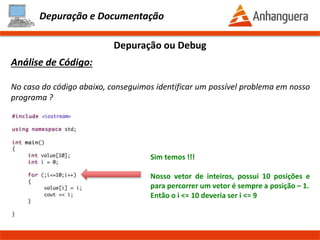 Depuração e Documentação
O que é:
É uma técnica para executar uma aplicação passo a passo, identificando possíveis
erros (bug) ou para o entendimento de uma funcionalidade do programa pelo
desenvolvedor.
Depuração ou Debug
Prof. Thomás da Costa Programação Estruturada II
 