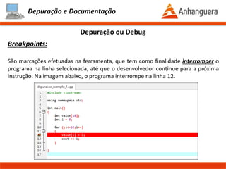Depuração e Documentação
Como fazer análise de um erro:
Tendo a premissa que conhecemos o programa a ser depurado, podemos seguir os
seguintes passos:
- 1º Passo:
- Verificar o problema reportado (normalmente por um usuário)
- 2º Passo:
- Entender o problema
- 3º Passo:
- Conhecer os parâmetros do usuário
- 4º Passo:
- Reproduzir o problema (isso pode ser extremamente difícil)
- 5º Passo:
- Após conseguir reproduzir o problema, efetuar a leitura do código e ver
possíveis erros de codificação ou utilizar uma ferramenta de depuração
Depuração ou Debug
Prof. Thomás da Costa Programação Estruturada II
 