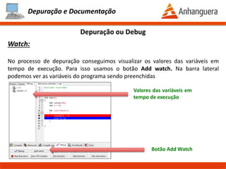 Depuração e Documentação
Depuração ou Debug
Debug no DevC++:
Muitas vezes efetuamos a análise do código, e não conseguimos identificar o
problema, pois o código pode ser extenso ou de difícil compreensão. Por isso as
ferramentas modernas, possuem funcionalidades que permitem rodar o programa
linha a linha.
Caçando os BUGS !!!
Prof. Thomás da Costa Programação Estruturada II
 