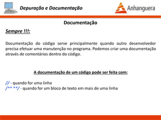 Depuração e Documentação
Depuração ou Debug
Watch:
No processo de depuração conseguimos visualizar os valores das variáveis em
tempo de execução. Para isso usamos o botão Add watch. Na barra lateral
podemos ver as variáveis do programa sendo preenchidas
Valores das variáveis em
tempo de execução
Botão Add Watch
Prof. Thomás da Costa Programação Estruturada II
 