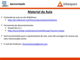 Apresentação
Material da Aula
- Conteúdo da aula no site SlideShare:
- http://pt.slideshare.net/thomasdacosta/presentations
- http://pt.slideshare.net/thomasdacosta/documents
- Será disponibilizado 1 dia depois da aula
- Conteúdo complementar para as aulas
- Ferramenta de desenvolvimento:
- Orwell Dev-C++
- http://sourceforge.net/projects/orwelldevcpp/?source=navbar
- Ferramenta de desenvolvimento WEB:
- http://www.tutorialspoint.com/compile_cpp_online.php
- Será encaminhado para o representante de sala, caso não consigam ter acesso aos
sites mencionados acima
- Agendamento das aulas de laboratório
- E-mail do Professor: thomasdacosta@gmail.com
Prof. Thomás da Costa Programação Estruturada II
 