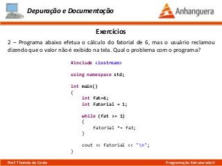 Depuração e Documentação
Exercícios
2 – Programa abaixo efetua o cálculo do fatorial de 6, mas o usuário reclamou
dizendo que o valor não é exibido na tela. Qual o problema com o programa?
#include <iostream>
using namespace std;
int main()
{
int fat=6;
int fatorial = 1;
while (fat >= 1)
{
fatorial *= fat;
}
cout << fatorial << "n";
}
Prof. Thomás da Costa Programação Estruturada II
 