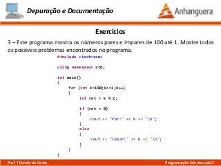 Depuração e Documentação
Exercícios
3 – Este programa mostra os números pares e impares de 100 até 1. Mostre todos
os possíveis problemas encontrados no programa.
#include <iostream>
using namespace std;
int main()
{
for (int k=100;k>=1;k++)
{
int ret = k % 2;
if (ret = 0)
{
cout << "Par:" << k << "n";
}
else
{
cout << "Impar:" << k << "n";
}
}
}
Prof. Thomás da Costa Programação Estruturada II
 