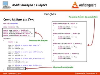 Modularização e Funções
Funções
Como Utilizar em C++:
As quatro funções da calculadora
Protótipo das funções
#include <iostream>
using namespace std;
double somar(double x, double y);
double subtrair(double x, double y);
double multiplicar(double x, double y);
double dividir(double x, double y);
int main()
{
double x, y;
cout << "Digite os valores para somar:n";
cin >> x >> y;
cout << somar(x, y);
cout << "Digite os valores para subtrair:n";
cin >> x >> y;
cout << subtrair(x, y);
cout << "Digite os valores para multiplicar:n";
cin >> x >> y;
cout << multiplicar(x, y);
cout << "Digite os valores para dividir:n";
cin >> x >> y;
cout << dividir(x, y);
}
Chamando uma função
double somar(double x, double y)
{
double resultado = x + y;
return resultado;
}
double subtrair(double x, double y)
{
double resultado = x - y;
return resultado;
}
double multiplicar(double x, double y)
{
double resultado = x * y;
return resultado;
}
double dividir(double x, double y)
{
double resultado = x / y;
return resultado;
}
Prof. Thomás da Costa Programação Estruturada II
 