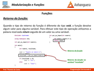 Modularização e Funções
Funções
Retorno da função:
Quando o tipo de retorno da função é diferente do tipo void, a função devolve
algum valor para alguma variável. Para efetuar este tipo de operação utilizamos a
palavra reservada return seguido de um valor ou uma variável.
Retorno da função
Retorno da função na
variável “resultado”
#include <iostream>
using namespace std;
int par_ou_impar(int numero);
int main()
{
int numero, resultado;
cout << "Digite um número:n";
cin >> numero;
resultado = par_ou_impar(numero);
if (resultado == 0)
cout << "Par";
else
cout << "Impar";
}
int par_ou_impar(int numero)
{
int valor = numero % 2;
return valor;
}
Prof. Thomás da Costa Programação Estruturada II
 