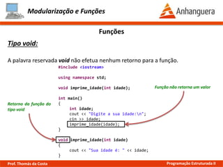 Modularização e Funções
Funções
Tipo void:
A palavra reservada void não efetua nenhum retorno para a função.
Retorno da função do
tipo void
Função não retorna um valor
#include <iostream>
using namespace std;
void imprime_idade(int idade);
int main()
{
int idade;
cout << "Digite a sua idade:n";
cin >> idade;
imprime_idade(idade);
}
void imprime_idade(int idade)
{
cout << "Sua idade é: " << idade;
}
Prof. Thomás da Costa Programação Estruturada II
 
