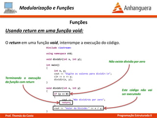 Modularização e Funções
Funções
Usando return em uma função void:
O return em uma função void, interrompe a execução do código.
#include <iostream>
using namespace std;
void dividir(int x, int y);
int main()
{
int x, y;
cout << "Digite os valores para dividir:n";
cin >> x >> y;
dividir(x, y);
}
void dividir(int x, int y)
{
if (y == 0)
{
cout << "Não dividirás por zero";
return;
}
cout << "Valor da Divisão:" << x / y;
}
Não existe divisão por zero
Terminando a execução
da função com return
Este código não vai
ser executado
Prof. Thomás da Costa Programação Estruturada II
 
