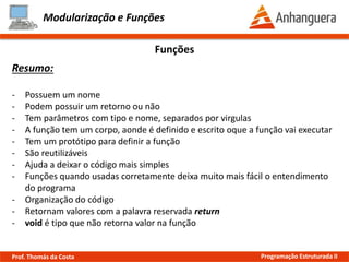 Modularização e Funções
Resumo:
- Possuem um nome
- Podem possuir um retorno ou não
- Tem parâmetros com tipo e nome, separados por virgulas
- A função tem um corpo, aonde é definido e escrito oque a função vai executar
- Tem um protótipo para definir a função
- São reutilizáveis
- Ajuda a deixar o código mais simples
- Funções quando usadas corretamente deixa muito mais fácil o entendimento
do programa
- Organização do código
- Retornam valores com a palavra reservada return
- void é tipo que não retorna valor na função
Funções
Prof. Thomás da Costa Programação Estruturada II
 